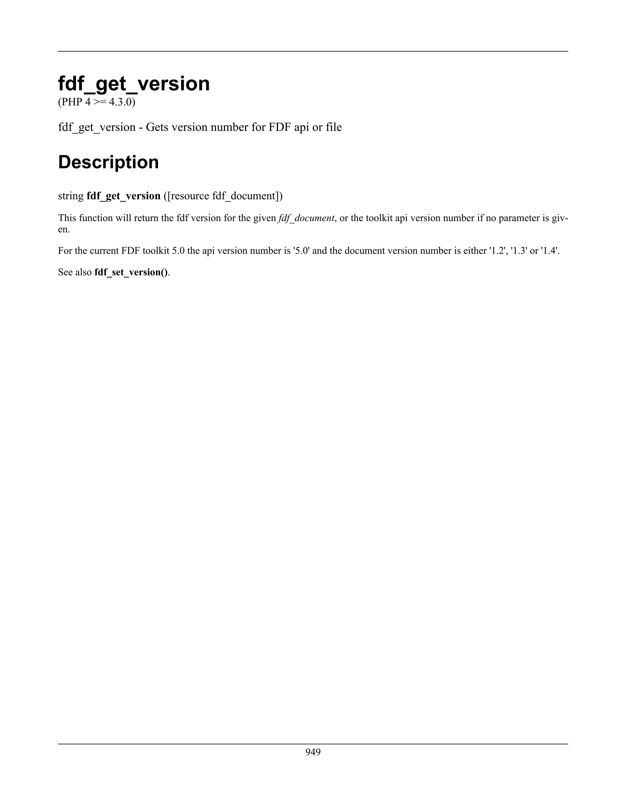 fdf_get_version
(PHP 4 >= 4.3.0)
fdf_get_version - Gets version number for FDF api or file
Description
string fdf_get_version ([resource fdf_document])
This function will return the fdf version for the given fdf_document, or the toolkit api version number if no parameter is giv-
en.
For the current FDF toolkit 5.0 the api version number is '5.0' and the document version number is either '1.2', '1.3' or '1.4'.
See also fdf_set_version().
949
 