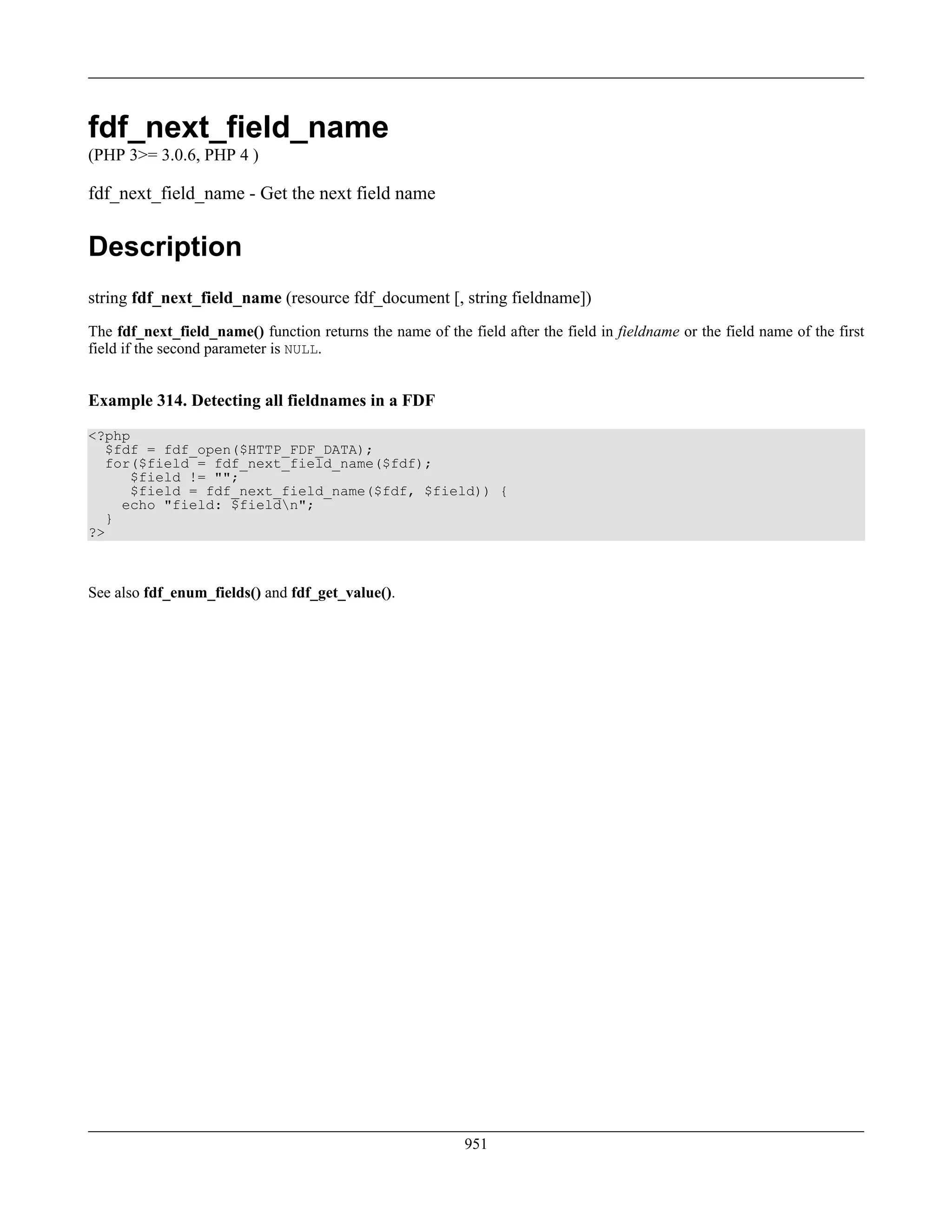 fdf_next_field_name
(PHP 3>= 3.0.6, PHP 4 )
fdf_next_field_name - Get the next field name
Description
string fdf_next_field_name (resource fdf_document [, string fieldname])
The fdf_next_field_name() function returns the name of the field after the field in fieldname or the field name of the first
field if the second parameter is NULL.
Example 314. Detecting all fieldnames in a FDF
<?php
$fdf = fdf_open($HTTP_FDF_DATA);
for($field = fdf_next_field_name($fdf);
$field != "";
$field = fdf_next_field_name($fdf, $field)) {
echo "field: $fieldn";
}
?>
See also fdf_enum_fields() and fdf_get_value().
951
 