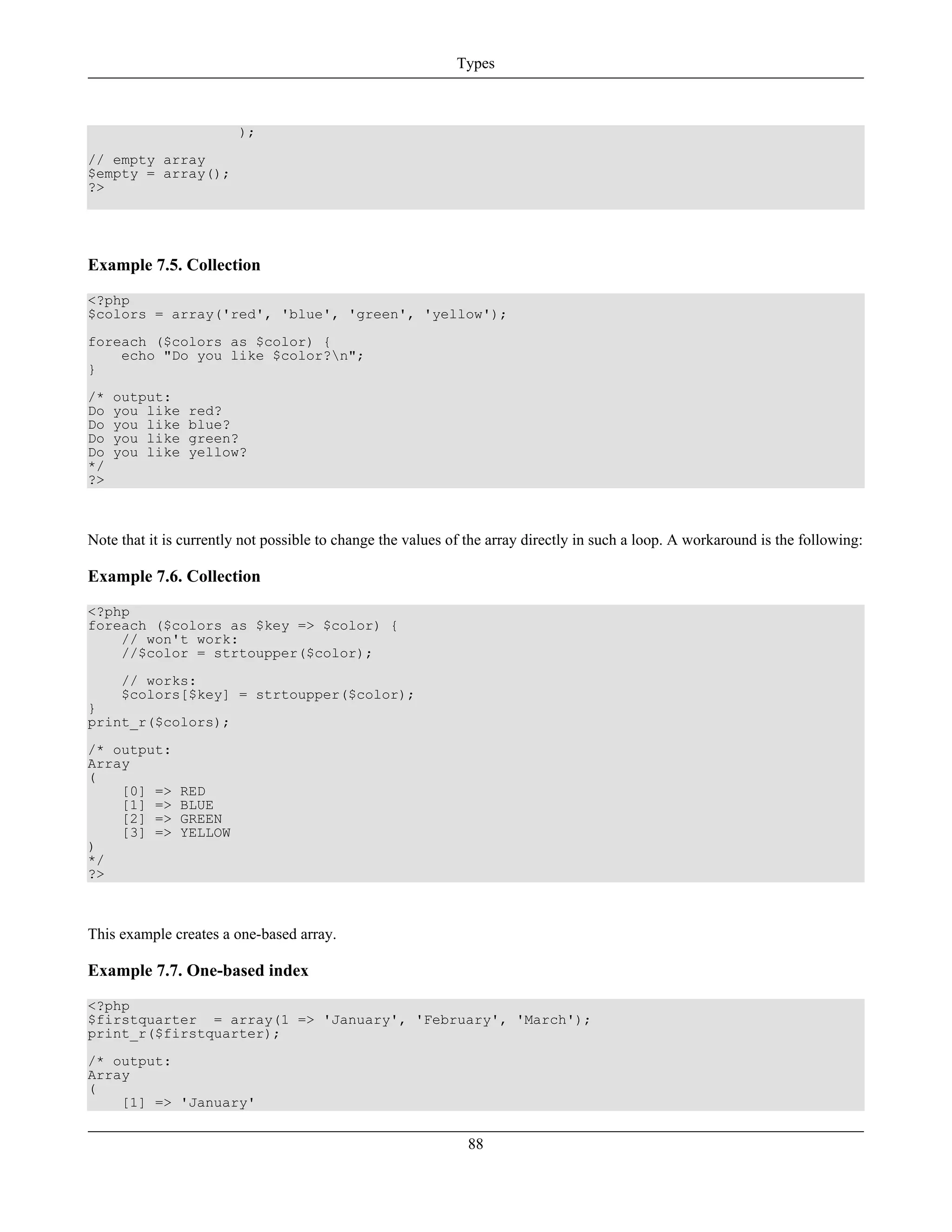 );
// empty array
$empty = array();
?>
Example 7.5. Collection
<?php
$colors = array('red', 'blue', 'green', 'yellow');
foreach ($colors as $color) {
echo "Do you like $color?n";
}
/* output:
Do you like red?
Do you like blue?
Do you like green?
Do you like yellow?
*/
?>
Note that it is currently not possible to change the values of the array directly in such a loop. A workaround is the following:
Example 7.6. Collection
<?php
foreach ($colors as $key => $color) {
// won't work:
//$color = strtoupper($color);
// works:
$colors[$key] = strtoupper($color);
}
print_r($colors);
/* output:
Array
(
[0] => RED
[1] => BLUE
[2] => GREEN
[3] => YELLOW
)
*/
?>
This example creates a one-based array.
Example 7.7. One-based index
<?php
$firstquarter = array(1 => 'January', 'February', 'March');
print_r($firstquarter);
/* output:
Array
(
[1] => 'January'
Types
88
 