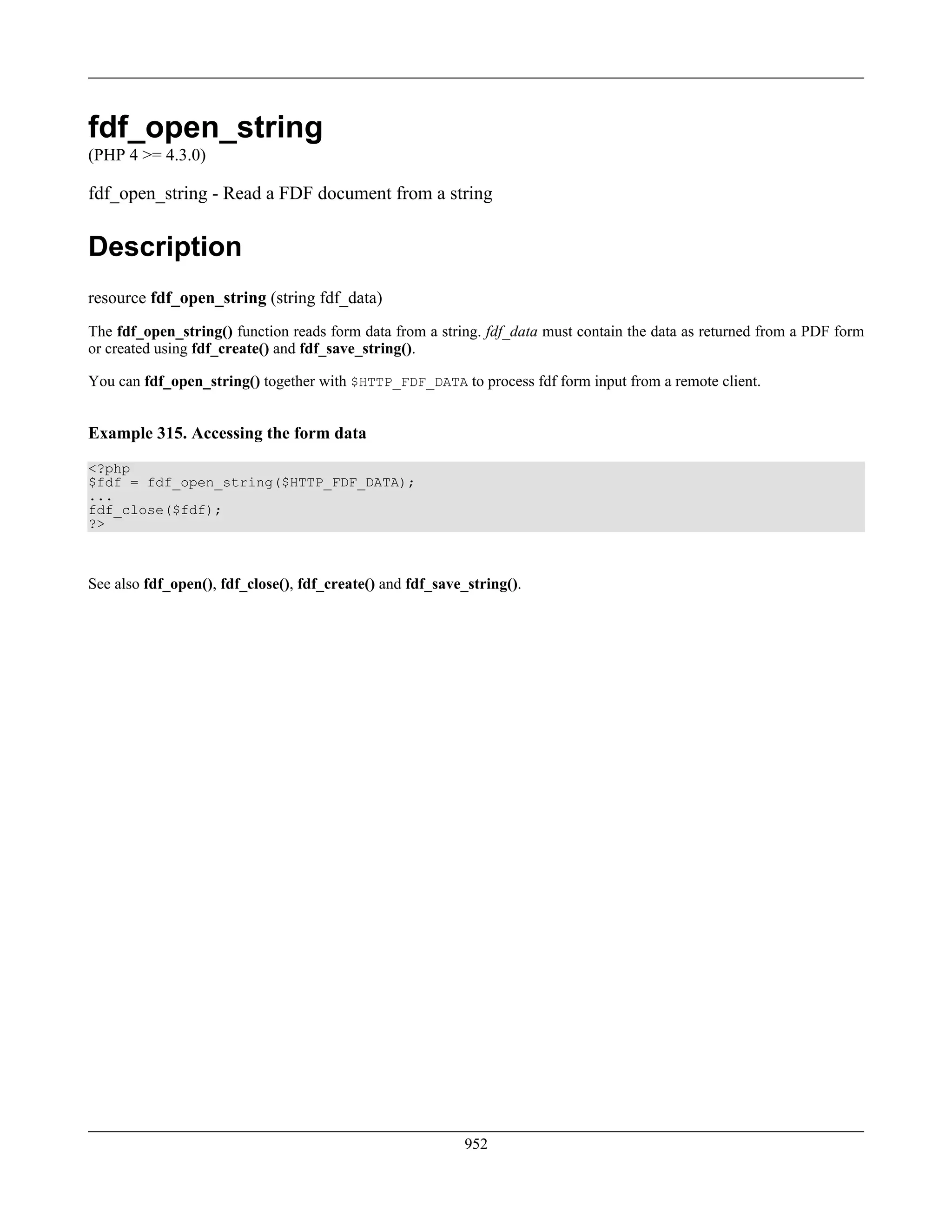fdf_open_string
(PHP 4 >= 4.3.0)
fdf_open_string - Read a FDF document from a string
Description
resource fdf_open_string (string fdf_data)
The fdf_open_string() function reads form data from a string. fdf_data must contain the data as returned from a PDF form
or created using fdf_create() and fdf_save_string().
You can fdf_open_string() together with $HTTP_FDF_DATA to process fdf form input from a remote client.
Example 315. Accessing the form data
<?php
$fdf = fdf_open_string($HTTP_FDF_DATA);
...
fdf_close($fdf);
?>
See also fdf_open(), fdf_close(), fdf_create() and fdf_save_string().
952
 