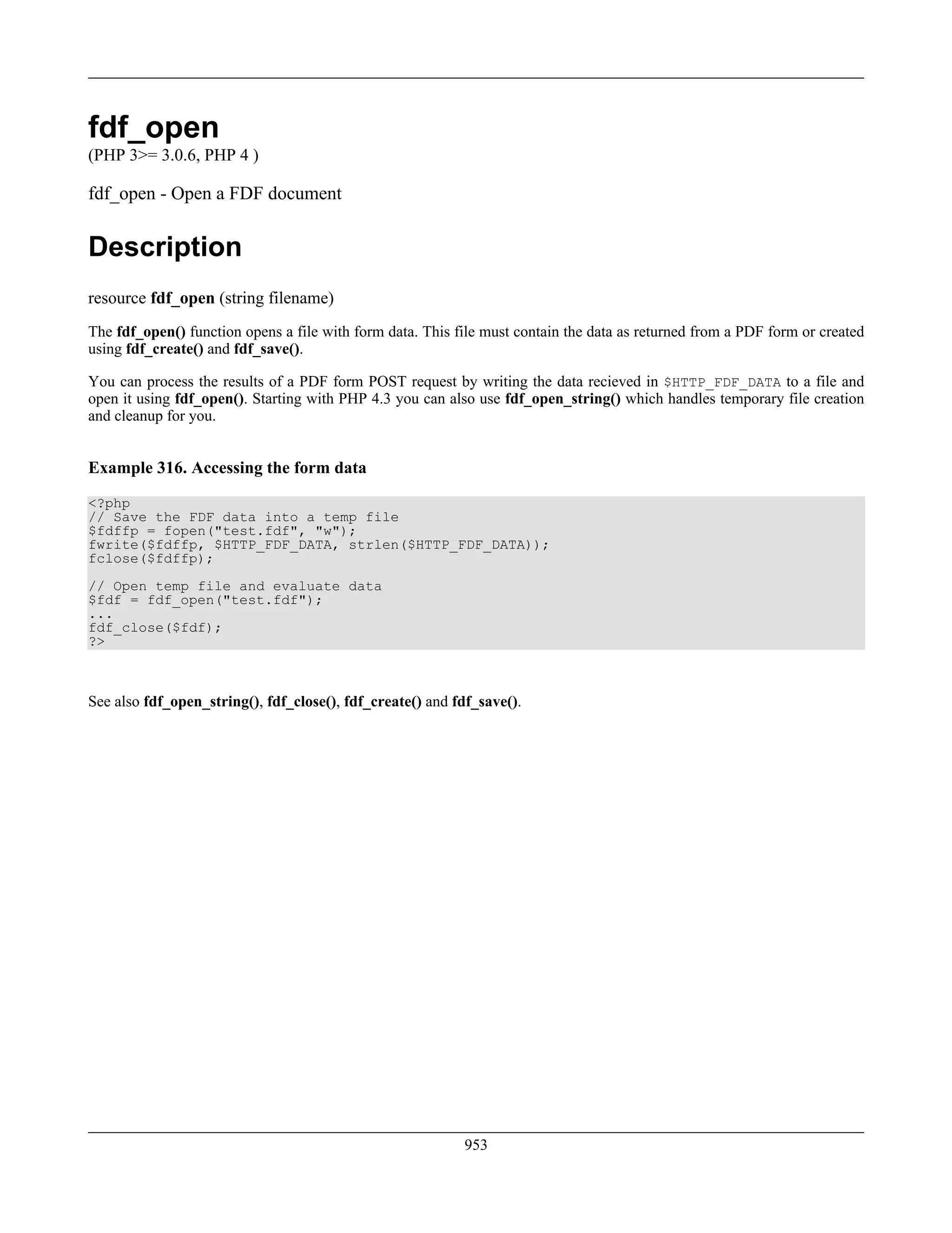 fdf_open
(PHP 3>= 3.0.6, PHP 4 )
fdf_open - Open a FDF document
Description
resource fdf_open (string filename)
The fdf_open() function opens a file with form data. This file must contain the data as returned from a PDF form or created
using fdf_create() and fdf_save().
You can process the results of a PDF form POST request by writing the data recieved in $HTTP_FDF_DATA to a file and
open it using fdf_open(). Starting with PHP 4.3 you can also use fdf_open_string() which handles temporary file creation
and cleanup for you.
Example 316. Accessing the form data
<?php
// Save the FDF data into a temp file
$fdffp = fopen("test.fdf", "w");
fwrite($fdffp, $HTTP_FDF_DATA, strlen($HTTP_FDF_DATA));
fclose($fdffp);
// Open temp file and evaluate data
$fdf = fdf_open("test.fdf");
...
fdf_close($fdf);
?>
See also fdf_open_string(), fdf_close(), fdf_create() and fdf_save().
953
 