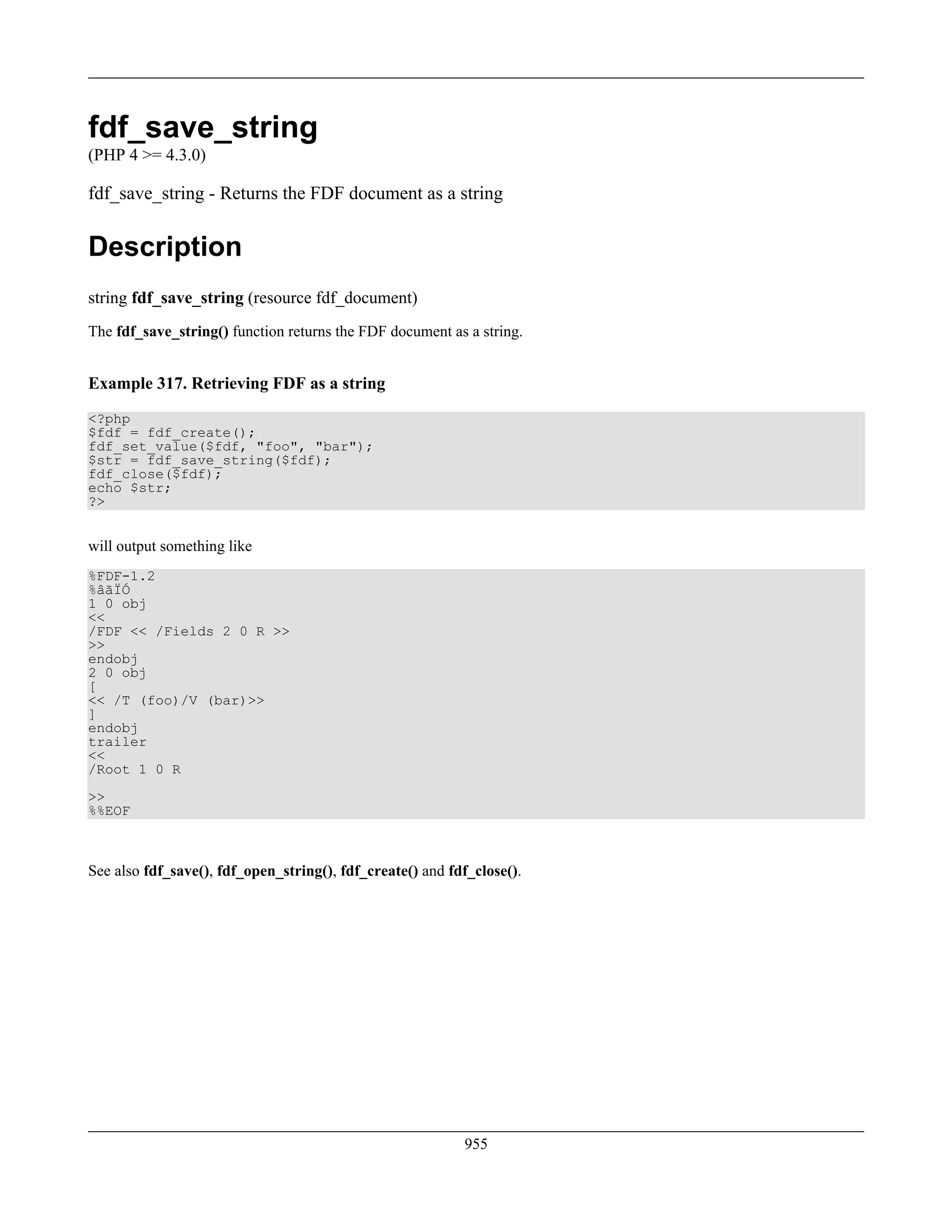 fdf_save_string
(PHP 4 >= 4.3.0)
fdf_save_string - Returns the FDF document as a string
Description
string fdf_save_string (resource fdf_document)
The fdf_save_string() function returns the FDF document as a string.
Example 317. Retrieving FDF as a string
<?php
$fdf = fdf_create();
fdf_set_value($fdf, "foo", "bar");
$str = fdf_save_string($fdf);
fdf_close($fdf);
echo $str;
?>
will output something like
%FDF-1.2
%âãÏÓ
1 0 obj
<<
/FDF << /Fields 2 0 R >>
>>
endobj
2 0 obj
[
<< /T (foo)/V (bar)>>
]
endobj
trailer
<<
/Root 1 0 R
>>
%%EOF
See also fdf_save(), fdf_open_string(), fdf_create() and fdf_close().
955
 