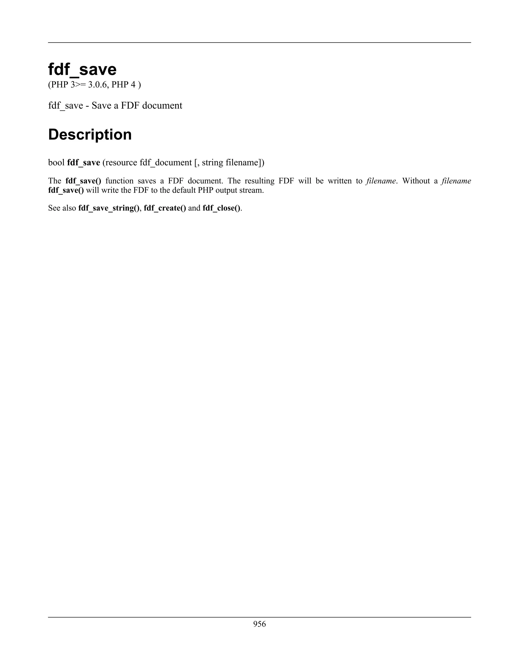fdf_save
(PHP 3>= 3.0.6, PHP 4 )
fdf_save - Save a FDF document
Description
bool fdf_save (resource fdf_document [, string filename])
The fdf_save() function saves a FDF document. The resulting FDF will be written to filename. Without a filename
fdf_save() will write the FDF to the default PHP output stream.
See also fdf_save_string(), fdf_create() and fdf_close().
956
 