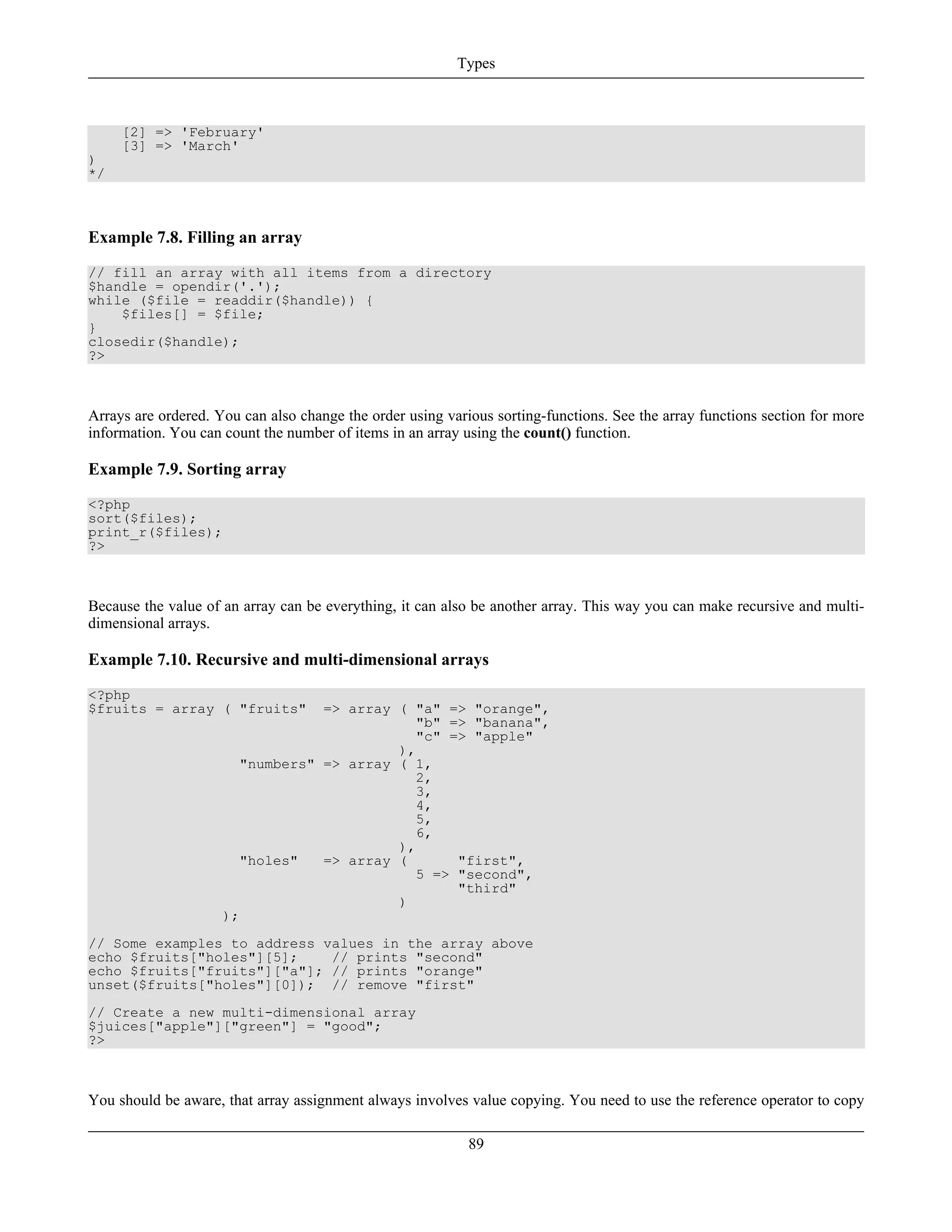 [2] => 'February'
[3] => 'March'
)
*/
Example 7.8. Filling an array
// fill an array with all items from a directory
$handle = opendir('.');
while ($file = readdir($handle)) {
$files[] = $file;
}
closedir($handle);
?>
Arrays are ordered. You can also change the order using various sorting-functions. See the array functions section for more
information. You can count the number of items in an array using the count() function.
Example 7.9. Sorting array
<?php
sort($files);
print_r($files);
?>
Because the value of an array can be everything, it can also be another array. This way you can make recursive and multi-
dimensional arrays.
Example 7.10. Recursive and multi-dimensional arrays
<?php
$fruits = array ( "fruits" => array ( "a" => "orange",
"b" => "banana",
"c" => "apple"
),
"numbers" => array ( 1,
2,
3,
4,
5,
6,
),
"holes" => array ( "first",
5 => "second",
"third"
)
);
// Some examples to address values in the array above
echo $fruits["holes"][5]; // prints "second"
echo $fruits["fruits"]["a"]; // prints "orange"
unset($fruits["holes"][0]); // remove "first"
// Create a new multi-dimensional array
$juices["apple"]["green"] = "good";
?>
You should be aware, that array assignment always involves value copying. You need to use the reference operator to copy
Types
89
 