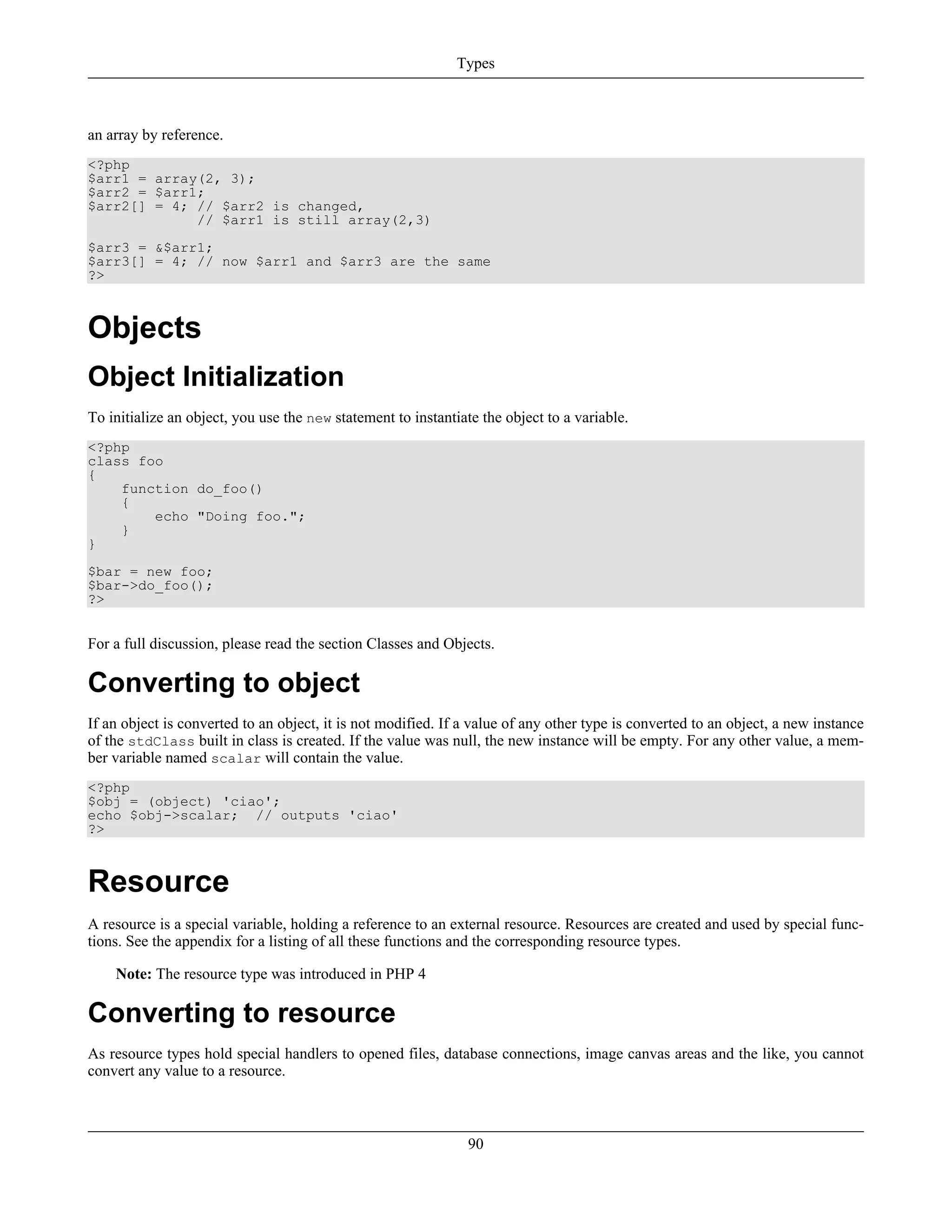 an array by reference.
<?php
$arr1 = array(2, 3);
$arr2 = $arr1;
$arr2[] = 4; // $arr2 is changed,
// $arr1 is still array(2,3)
$arr3 = &$arr1;
$arr3[] = 4; // now $arr1 and $arr3 are the same
?>
Objects
Object Initialization
To initialize an object, you use the new statement to instantiate the object to a variable.
<?php
class foo
{
function do_foo()
{
echo "Doing foo.";
}
}
$bar = new foo;
$bar->do_foo();
?>
For a full discussion, please read the section Classes and Objects.
Converting to object
If an object is converted to an object, it is not modified. If a value of any other type is converted to an object, a new instance
of the stdClass built in class is created. If the value was null, the new instance will be empty. For any other value, a mem-
ber variable named scalar will contain the value.
<?php
$obj = (object) 'ciao';
echo $obj->scalar; // outputs 'ciao'
?>
Resource
A resource is a special variable, holding a reference to an external resource. Resources are created and used by special func-
tions. See the appendix for a listing of all these functions and the corresponding resource types.
Note: The resource type was introduced in PHP 4
Converting to resource
As resource types hold special handlers to opened files, database connections, image canvas areas and the like, you cannot
convert any value to a resource.
Types
90
 