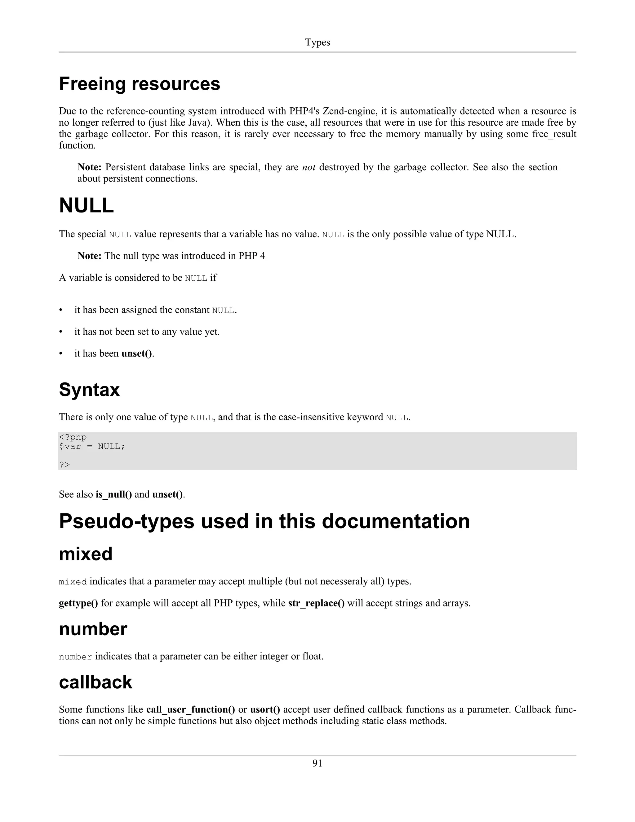 Freeing resources
Due to the reference-counting system introduced with PHP4's Zend-engine, it is automatically detected when a resource is
no longer referred to (just like Java). When this is the case, all resources that were in use for this resource are made free by
the garbage collector. For this reason, it is rarely ever necessary to free the memory manually by using some free_result
function.
Note: Persistent database links are special, they are not destroyed by the garbage collector. See also the section
about persistent connections.
NULL
The special NULL value represents that a variable has no value. NULL is the only possible value of type NULL.
Note: The null type was introduced in PHP 4
A variable is considered to be NULL if
• it has been assigned the constant NULL.
• it has not been set to any value yet.
• it has been unset().
Syntax
There is only one value of type NULL, and that is the case-insensitive keyword NULL.
<?php
$var = NULL;
?>
See also is_null() and unset().
Pseudo-types used in this documentation
mixed
mixed indicates that a parameter may accept multiple (but not necesseraly all) types.
gettype() for example will accept all PHP types, while str_replace() will accept strings and arrays.
number
number indicates that a parameter can be either integer or float.
callback
Some functions like call_user_function() or usort() accept user defined callback functions as a parameter. Callback func-
tions can not only be simple functions but also object methods including static class methods.
Types
91
 