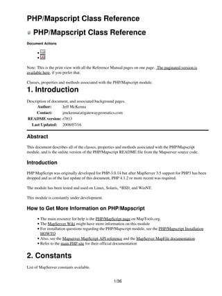 PHP/Mapscript Class Reference
   PHP/Mapscript Class Reference
Document Actions

      •
      •

Note: This is the print view with all the Reference Manual pages on one page. The paginated version is
available here, if you prefer that.

Classes, properties and methods associated with the PHP/Mapscript module.

1. Introduction
Description of document, and associated background pages.
      Author:       Jeff McKenna
     Contact:       jmckenna(at)gatewaygeomatics.com
README version: r7813
  Last Updated: 2008/07/16

Abstract
This document describes all of the classes, properties and methods associated with the PHP/Mapscript
module, and is the online version of the PHP/Mapscript README file from the Mapserver source code.

Introduction
PHP MapScript was originally developed for PHP-3.0.14 but after MapServer 3.5 support for PHP3 has been
dropped and as of the last update of this document, PHP 4.1.2 or more recent was required.

The module has been tested and used on Linux, Solaris, *BSD, and WinNT.

This module is constantly under development.

How to Get More Information on PHP/Mapscript
      • The main resource for help is the PHP/MapScript page on MapTools.org.
      • The MapServer Wiki might have more information on this module
      • For installation questions regarding the PHP/Mapscript module, see the PHP/Mapscript Installation
        HOWTO
      • Also, see the Mapserver MapScript API reference and the MapServer MapFile documentation
      • Refer to the main PHP site for their official documentation


2. Constants
List of MapServer constants available.


                                                    1/36
 