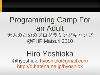 Programming Camp For
       an Adult
大人のためのプログラミングキャンプ
    @PHP Matsuri 2010

      Hiro Yoshioka
 @hyoshiok, hyoshiok@gmail.com
  http://d.hatena.ne.jp/hyoshiok
 