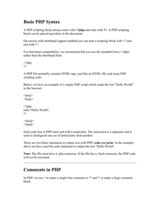 Basic PHP Syntax 
A PHP scripting block always starts with <?php and ends with ?>. A PHP scripting 
block can be placed anywhere in the document. 
On servers with shorthand support enabled you can start a scripting block with <? and 
end with ?>. 
For maximum compatibility, we recommend that you use the standard form (<?php) 
rather than the shorthand form. 
<?php 
?> 
A PHP file normally contains HTML tags, just like an HTML file, and some PHP 
scripting code. 
Below, we have an example of a simple PHP script which sends the text "Hello World" 
to the browser: 
<html> 
<body> 
<?php 
echo "Hello World"; 
?> 
</body> 
</html> 
Each code line in PHP must end with a semicolon. The semicolon is a separator and is 
used to distinguish one set of instructions from another. 
There are two basic statements to output text with PHP: echo and print. In the example 
above we have used the echo statement to output the text "Hello World". 
Note: The file must have a .php extension. If the file has a .html extension, the PHP code 
will not be executed. 
Comments in PHP 
In PHP, we use // to make a single-line comment or /* and */ to make a large comment 
block. 
 