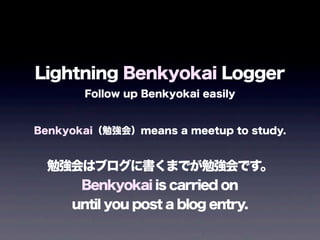 Lightning Benkyokai Logger
Follow up Benkyokai easily
Benkyokai（勉強会）means a meetup to study.
勉強会はブログに書くまでが勉強会です。
Benkyokai is carried on
until you post a blog entry.
 