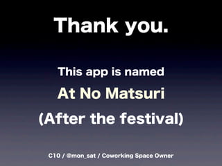 C10 / @mon_sat / Coworking Space Owner
Thank you.
This app is named
At No Matsuri
(After the festival)
 