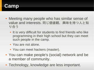 Camp

   Meeting many people who has similar sense of
    value and interests. 同じ価値観、興味を持つ人と知
    り合う
       It is very difficult for students to find friends who like
        programming in their high school but they can meet
        such people in the camp.
       You are not alone.
       You can meet hackers (master).
   You can make people's (social) network and be
    a member of community.
   Technology, knowledge are less important.
 