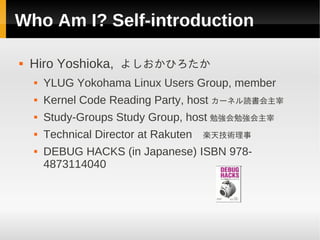 Who Am I? Self-introduction

   Hiro Yoshioka, よしおかひろたか
       YLUG Yokohama Linux Users Group, member
       Kernel Code Reading Party, host カーネル読書会主宰
       Study-Groups Study Group, host 勉強会勉強会主宰
       Technical Director at Rakuten 　楽天技術理事
       DEBUG HACKS (in Japanese) ISBN 978-
        4873114040
 