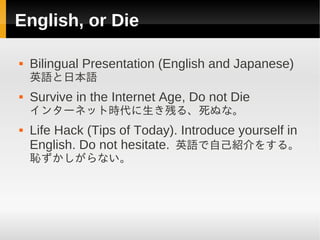 English, or Die

   Bilingual Presentation (English and Japanese)
    英語と日本語
   Survive in the Internet Age, Do not Die
    インターネット時代に生き残る、死ぬな。
   Life Hack (Tips of Today). Introduce yourself in
    English. Do not hesitate. 英語で自己紹介をする。
    恥ずかしがらない。
 