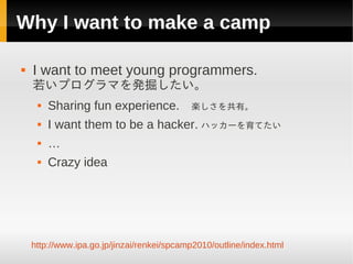 Why I want to make a camp

   I want to meet young programmers.
    若いプログラマを発掘したい。
        Sharing fun experience. 　楽しさを共有。
        I want them to be a hacker. ハッカーを育てたい
        …
        Crazy idea




    http://www.ipa.go.jp/jinzai/renkei/spcamp2010/outline/index.html
 