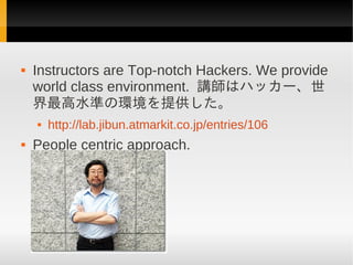    Instructors are Top-notch Hackers. We provide
    world class environment. 講師はハッカー、世
    界最高水準の環境を提供した。
       http://lab.jibun.atmarkit.co.jp/entries/106
   People centric approach.
 