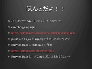 ほんとだよ！！	
!   というわけでCakePHPプラグイン作りました

! cakephp-pjax-plugin

! https://github.com/sanojimaru/cakephp-pjax-plugin

! pushState + ajax を jQueryで実装した感じのやつ

!   Ruby on Rails の pjax-rails を移植

! https://github.com/rails/pjax_rails

!   Ruby on Rails 3.1 で Core に取り込まれるらしい？
 