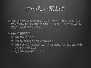 わったい菜とは	
!   鳥取県内のこだわり生産者によって作り出された、美味しくて
    安全な農産物、海産物、畜産物、それらを用いた加工品の販
    売を行う食品ブランドです。

!   商品の選定基準
 !   鳥取県産であること
 !   生産者、加工業者が明らかであること
 !   素材本来のおいしさを大切に、安全に配慮した生産方法により作
     られたものであること
 !   食品添加物を使用しないこと
 