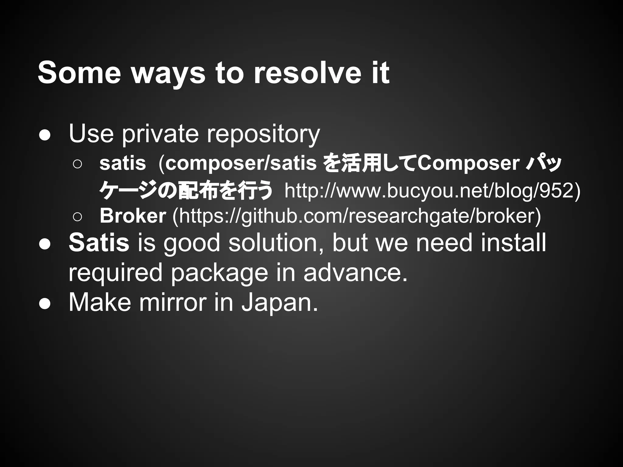 Some ways to resolve it
● Use private repository
○ satis (composer/satis を活用してComposer パッ
ケージの配布を行う http://www.bucyou.net/blog/952)
○ Broker (https://github.com/researchgate/broker)
● Satis is good solution, but we need install
required package in advance.
● Make mirror in Japan.
 