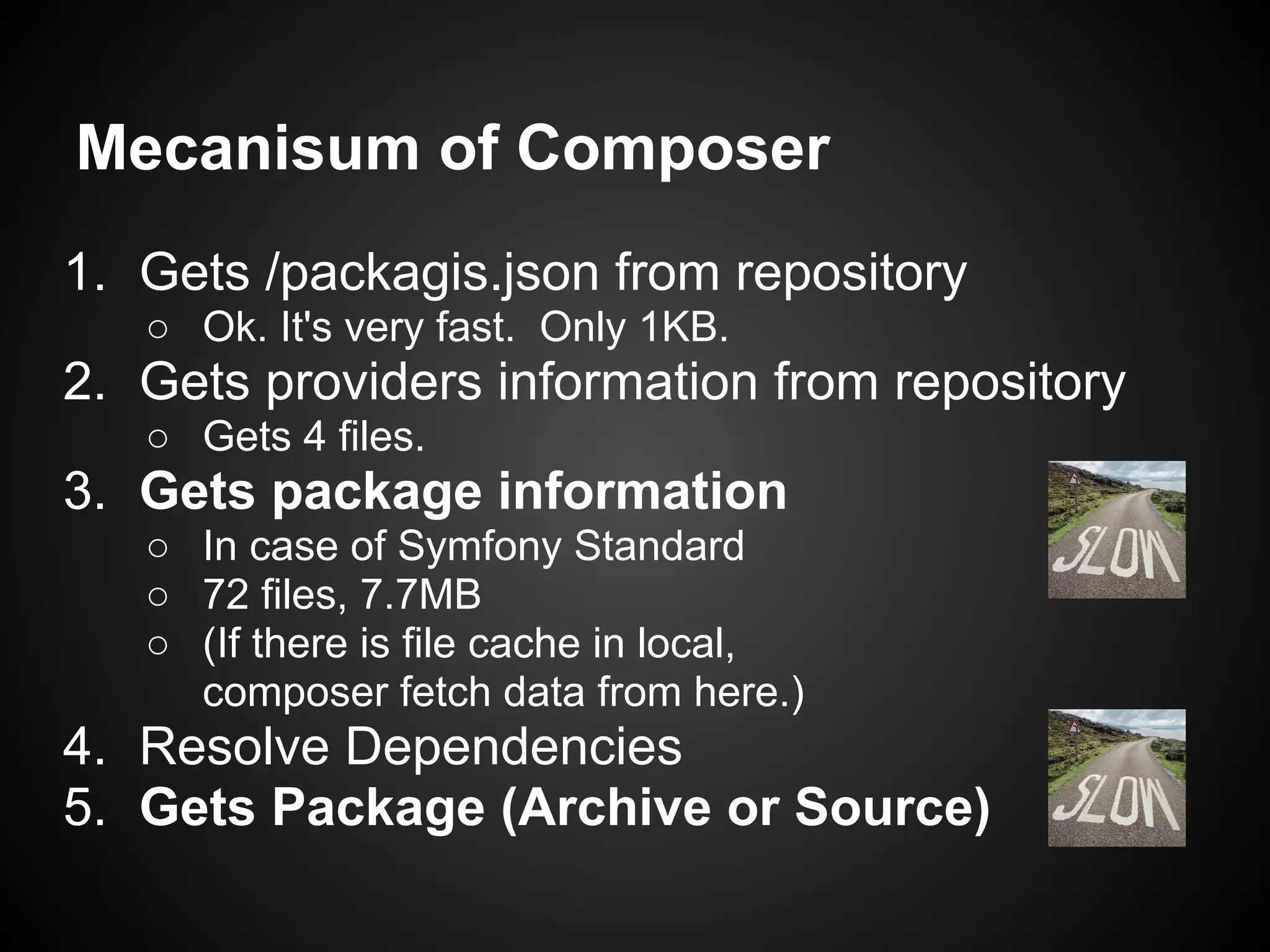 Mecanisum of Composer
1. Gets /packagis.json from repository
○ Ok. It's very fast. Only 1KB.
2. Gets providers information from repository
○ Gets 4 files.
3. Gets package information
○ In case of Symfony Standard
○ 72 files, 7.7MB
○ (If there is file cache in local,
composer fetch data from here.)
4. Resolve Dependencies
5. Gets Package (Archive or Source)
 