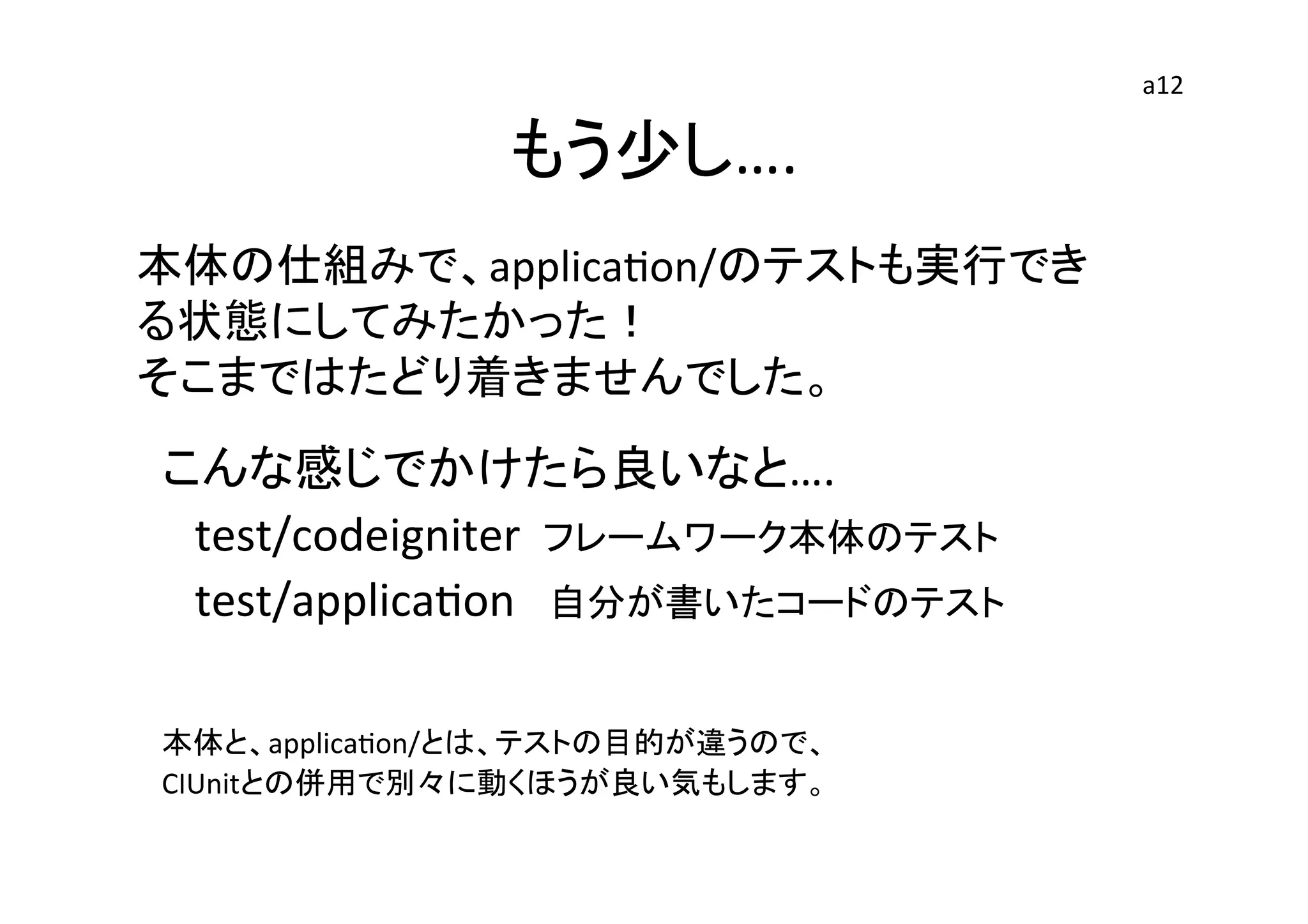もう少し….	
	
  
	
  
	
  
こんな感じでかけたら良いなと….	
  
　test/codeigniter	
  	
  フレームワーク本体のテスト	
  
　test/applicaEon　自分が書いたコードのテスト	
  
	
  
	
  
本体と、applicaEon/とは、テストの目的が違うので、	
  
CIUnitとの併用で別々に動くほうが良い気もします。	
	
  
	
  
本体の仕組みで、applicaEon/のテストも実行でき
る状態にしてみたかった！	
  
そこまではたどり着きませんでした。	
  
	
  
a12	
 