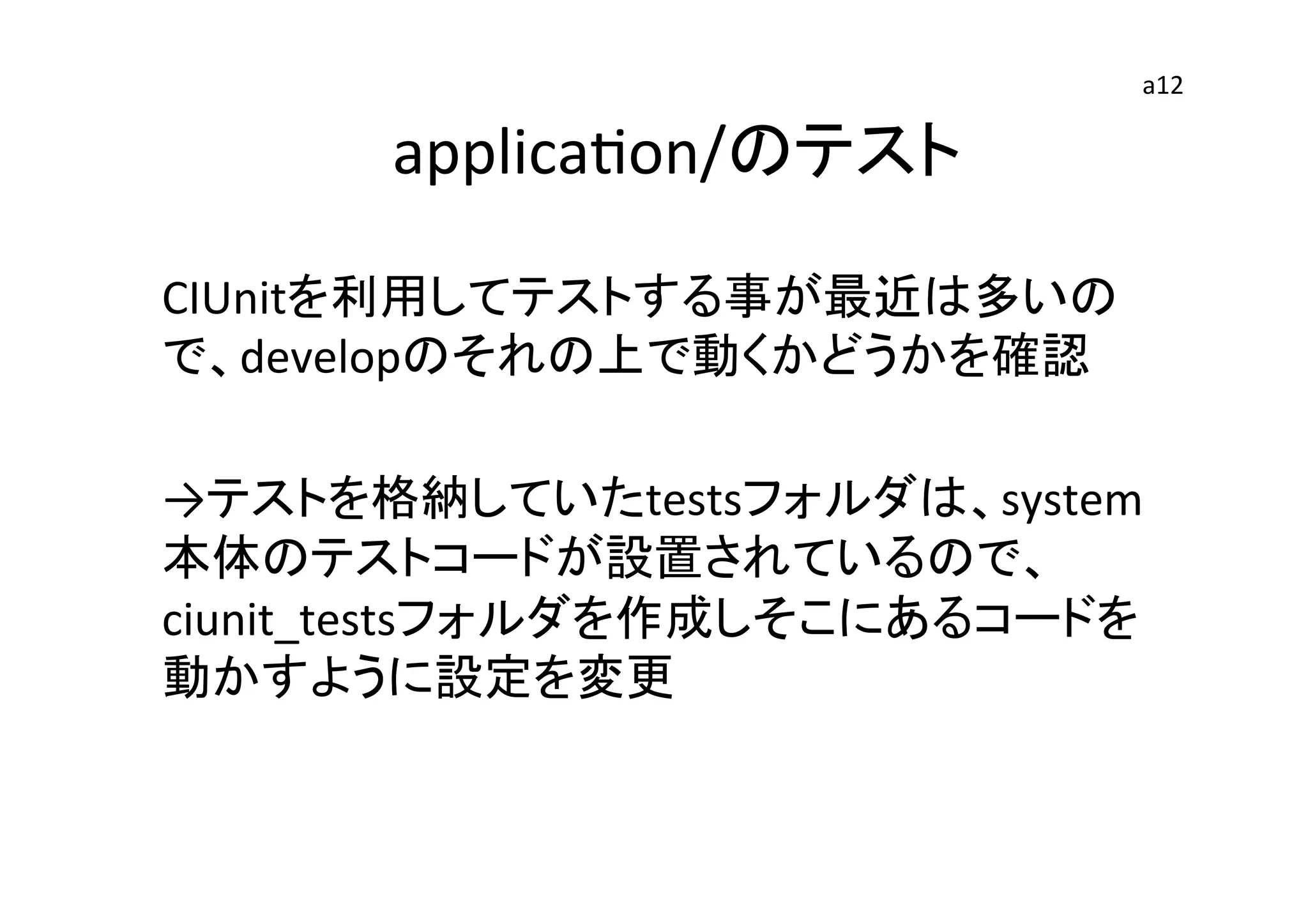 　applicaEon/のテスト	
CIUnitを利用してテストする事が最近は多いの
で、developのそれの上で動くかどうかを確認	
  
	
  
→テストを格納していたtestsフォルダは、system
本体のテストコードが設置されているので、
ciunit_testsフォルダを作成しそこにあるコードを
動かすように設定を変更	
  
	
  
	
  
	
  
a12	
 