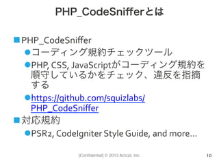 [Conﬁdential] © 2013 Actcat, Inc.
PHP_CodeSniﬀerとは
n PHP_CodeSniﬀer	
  
l コーディング規約チェックツール	
  
l PHP,	
  CSS,	
  JavaScriptがコーディング規約を
順守しているかをチェック、違反を指摘
する	
  
l https://github.com/squizlabs/
PHP_CodeSniﬀer	
  
n 対応規約	
  
l PSR2,	
  CodeIgniter	
  Style	
  Guide,	
  and	
  more…	
  
10
 