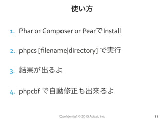 [Conﬁdential] © 2013 Actcat, Inc.
使い方
1.  Phar	
  or	
  Composer	
  or	
  PearでInstall	
  
2.  phpcs	
  [ﬁlename|directory]	
  で実行	
  
3.  結果が出るよ	
  
4.  phpcbf	
  で自動修正も出来るよ	
  
11
 