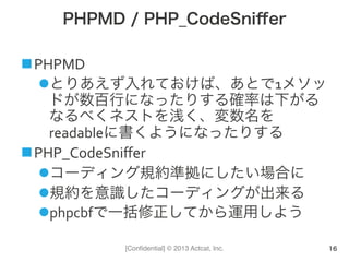 [Conﬁdential] © 2013 Actcat, Inc.
PHPMD / PHP_CodeSniﬀer
n PHPMD	
  	
  
l とりあえず入れておけば、あとで1メソッ
ドが数百行になったりする確率は下がる	
  
なるべくネストを浅く、変数名を
readableに書くようになったりする	
  
n PHP_CodeSniﬀer	
  
l コーディング規約準拠にしたい場合に	
  
l 規約を意識したコーディングが出来る	
  
l phpcbfで一括修正してから運用しよう
16
 