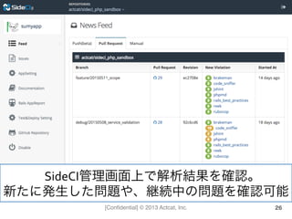 [Conﬁdential] © 2013 Actcat, Inc. 26
SideCI管理画面上で解析結果を確認。	
  
新たに発生した問題や、継続中の問題を確認可能	
  
 