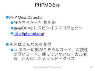 [Conﬁdential] © 2013 Actcat, Inc.
PHPMDとは
n PHP	
  Mess	
  Detector	
  
l PHP	
  ちらかった 検出器	
  
l JavaのPMDにスピンオフプロジェクト	
  
l http://phpmd.org/	
  
n 例えばこんなのを発見	
  
l =>	
  エラーに繋がりそうなコード、可読性
の低いコード、使っていないローカル変
数、巨大化したメソッド・クラス
3
 