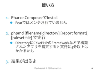 [Conﬁdential] © 2013 Actcat, Inc.
使い方
1.  Phar	
  or	
  ComposerでInstall	
  
l  Pearではメンテされていません	
  
2.  phpmd	
  [ﬁlename|directory]	
  [report	
  format]	
  
[ruleset	
  ﬁle]	
  で実行	
  
l  DirectoryにCakePHPのFrameworkなどで構築
されたアプリを指定すると実行に5分以上は
かかるかも	
  
3.  結果が出るよ
4
 