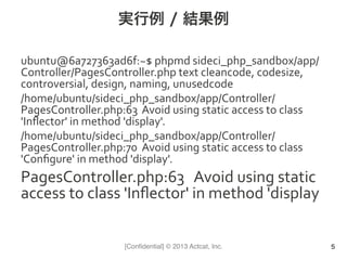 [Conﬁdential] © 2013 Actcat, Inc.
実行例 / 結果例
ubuntu@6a727363ad6f:~$	
  phpmd	
  sideci_php_sandbox/app/
Controller/PagesController.php	
  text	
  cleancode,	
  codesize,	
  
controversial,	
  design,	
  naming,	
  unusedcode	
  
/home/ubuntu/sideci_php_sandbox/app/Controller/
PagesController.php:63 	
  Avoid	
  using	
  static	
  access	
  to	
  class	
  
'Inﬂector'	
  in	
  method	
  'display'.	
  
/home/ubuntu/sideci_php_sandbox/app/Controller/
PagesController.php:70 	
  Avoid	
  using	
  static	
  access	
  to	
  class	
  
'Conﬁgure'	
  in	
  method	
  'display'.	
  
PagesController.php:63 	
  Avoid	
  using	
  static	
  
access	
  to	
  class	
  'Inﬂector'	
  in	
  method	
  'display	
  
5
 
