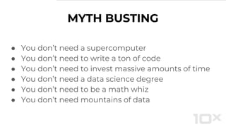 ● You don’t need a supercomputer
● You don’t need to write a ton of code
● You don’t need to invest massive amounts of time
● You don’t need a data science degree
● You don’t need to be a math whiz
● You don’t need mountains of data
MYTH BUSTING
 