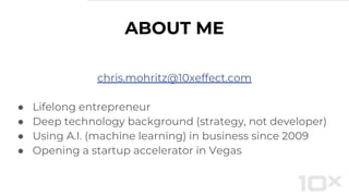 ABOUT ME
chris.mohritz@10xeffect.com
● Lifelong entrepreneur
● Deep technology background (strategy, not developer)
● Using A.I. (machine learning) in business since 2009
● Opening a startup accelerator in Vegas
 