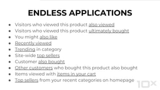 ENDLESS APPLICATIONS
● Visitors who viewed this product also viewed
● Visitors who viewed this product ultimately bought
● You might also like
● Recently viewed
● Trending in category
● Site-wide top sellers
● Customer also bought
● Other customers who bought this product also bought
● Items viewed with items in your cart
● Top sellers from your recent categories on homepage
 