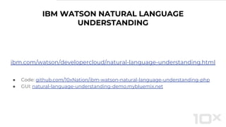 IBM WATSON NATURAL LANGUAGE
UNDERSTANDING
ibm.com/watson/developercloud/natural-language-understanding.html
● Code: github.com/10xNation/ibm-watson-natural-language-understanding-php
● GUI: natural-language-understanding-demo.mybluemix.net
 