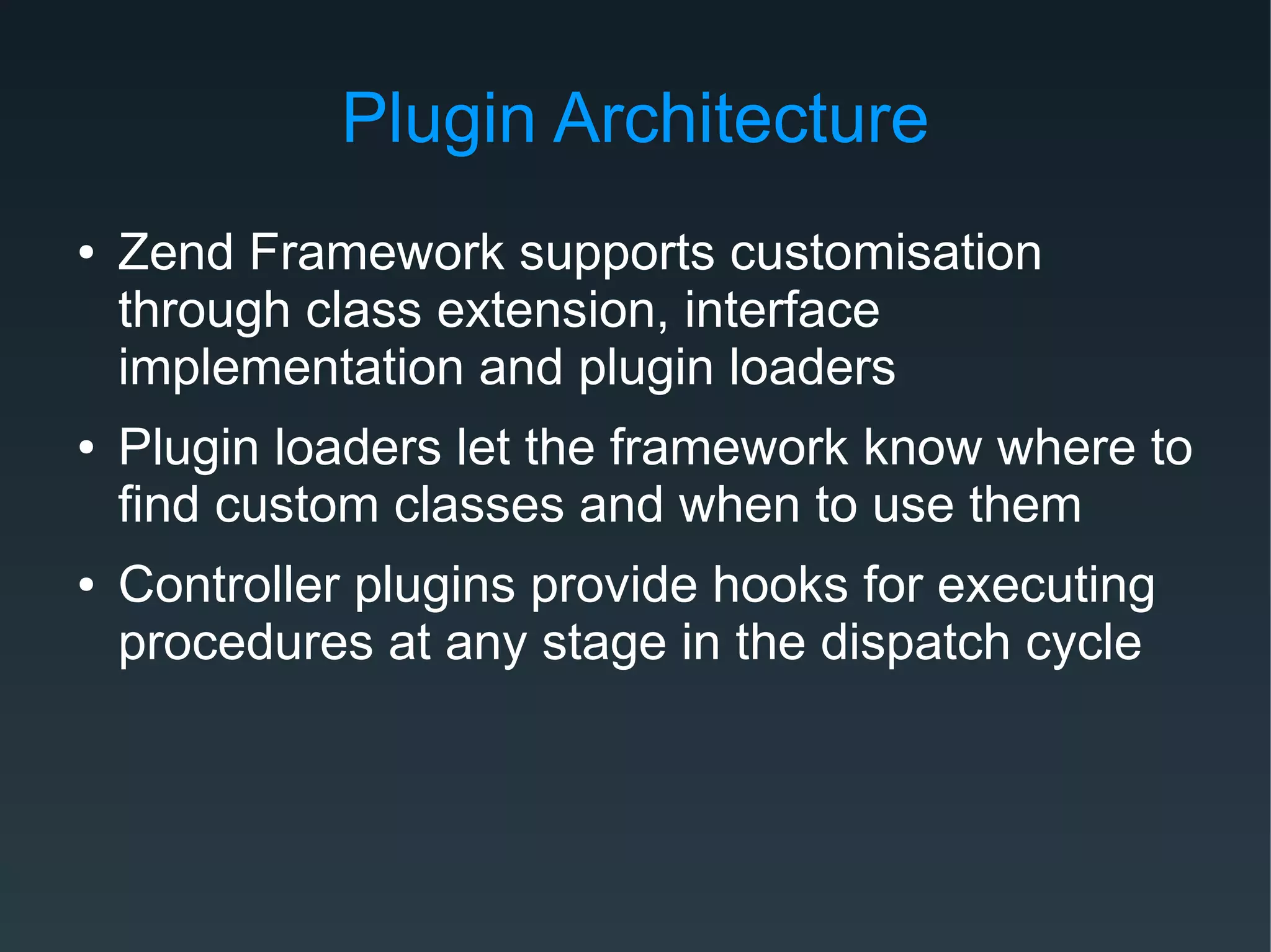 Plugin Architecture
● Zend Framework supports customisation
through class extension, interface
implementation and plugin loaders
● Plugin loaders let the framework know where to
find custom classes and when to use them
● Controller plugins provide hooks for executing
procedures at any stage in the dispatch cycle
 