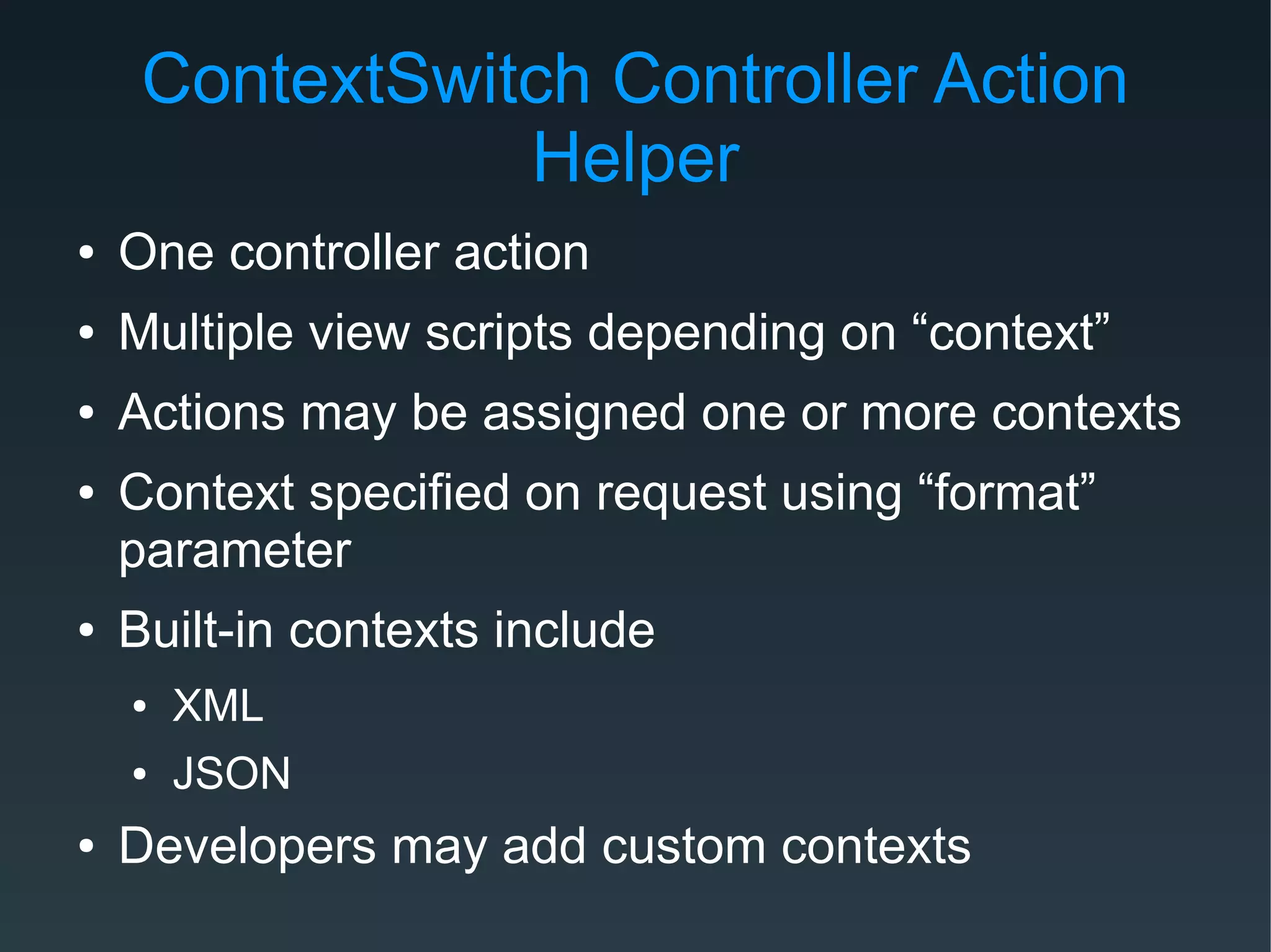 ContextSwitch Controller Action
Helper
● One controller action
● Multiple view scripts depending on “context”
● Actions may be assigned one or more contexts
● Context specified on request using “format”
parameter
● Built-in contexts include
● XML
● JSON
● Developers may add custom contexts
 