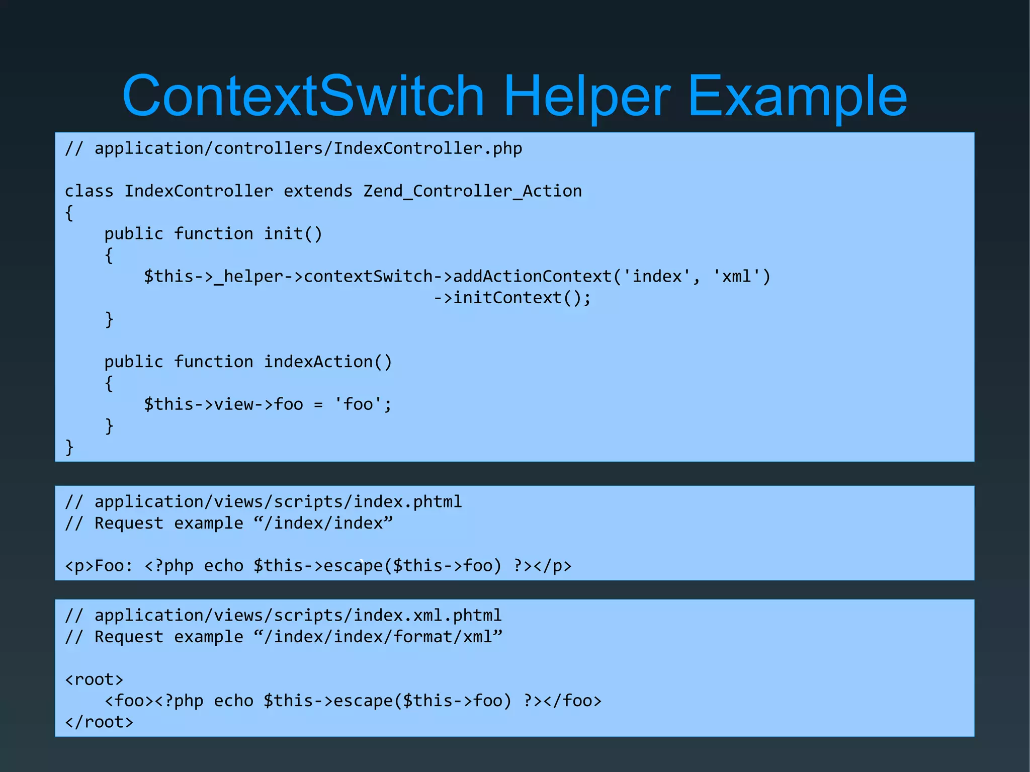 ContextSwitch Helper Example
// application/controllers/IndexController.php
class IndexController extends Zend_Controller_Action
{
public function init()
{
$this->_helper->contextSwitch->addActionContext('index', 'xml')
->initContext();
}
public function indexAction()
{
$this->view->foo = 'foo';
}
}
// application/views/scripts/index.phtml
// Request example “/index/index”
<p>Foo: <?php echo $this->escape($this->foo) ?></p>`
// application/views/scripts/index.xml.phtml
// Request example “/index/index/format/xml”
<root>
<foo><?php echo $this->escape($this->foo) ?></foo>
</root>
 