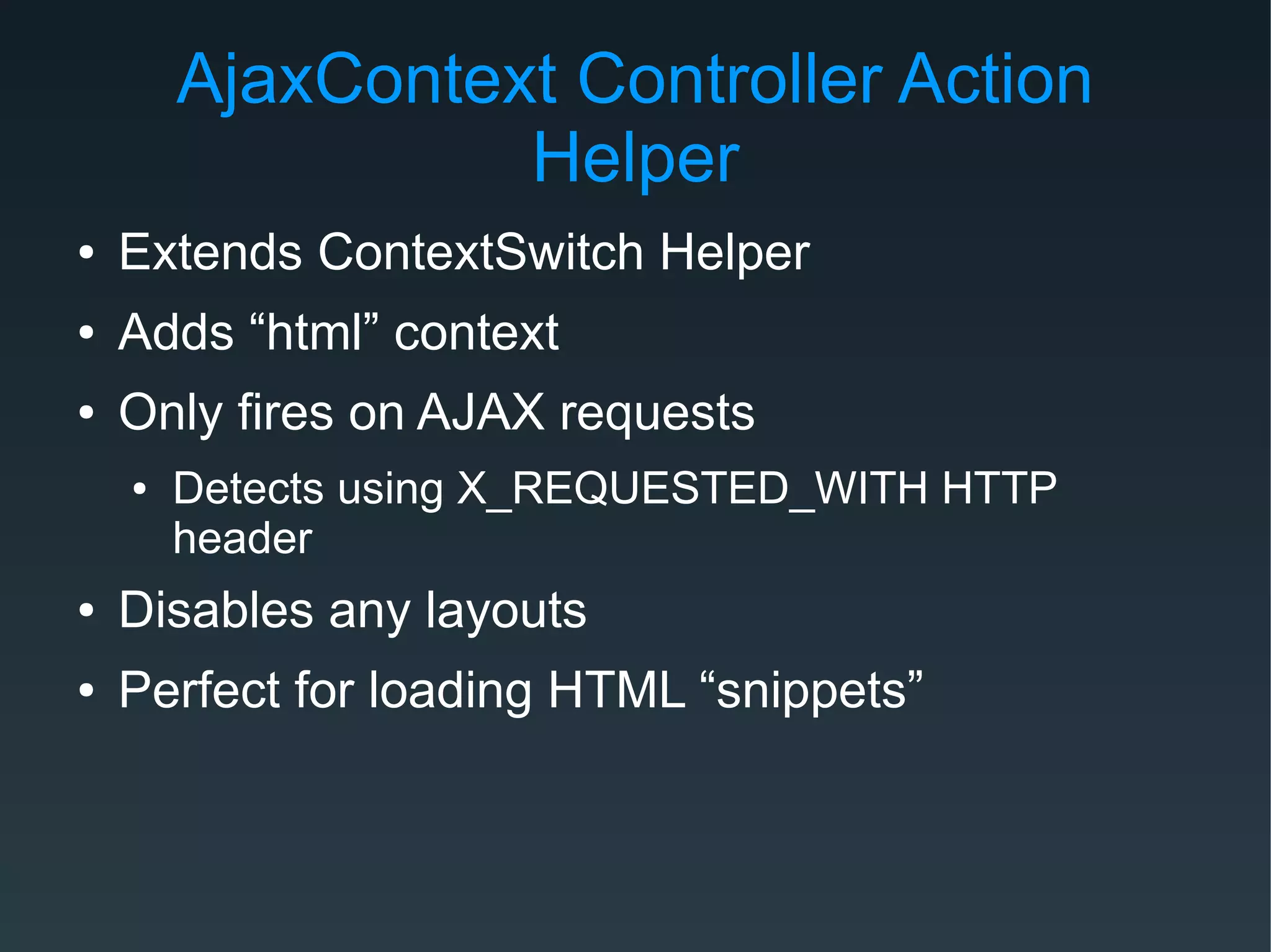 AjaxContext Controller Action
Helper
● Extends ContextSwitch Helper
● Adds “html” context
● Only fires on AJAX requests
● Detects using X_REQUESTED_WITH HTTP
header
● Disables any layouts
● Perfect for loading HTML “snippets”
 