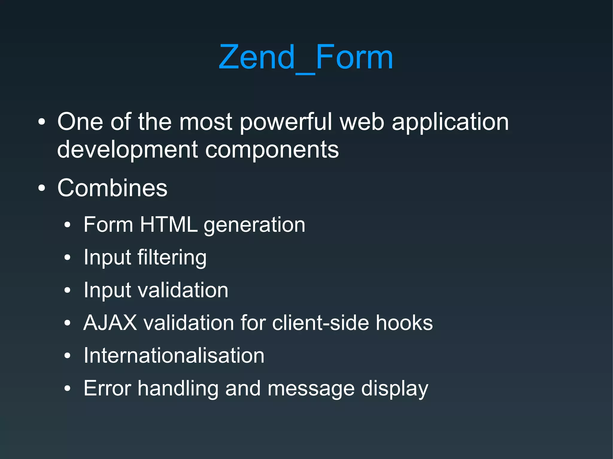 Zend_Form
● One of the most powerful web application
development components
● Combines
● Form HTML generation
● Input filtering
● Input validation
● AJAX validation for client-side hooks
● Internationalisation
● Error handling and message display
 