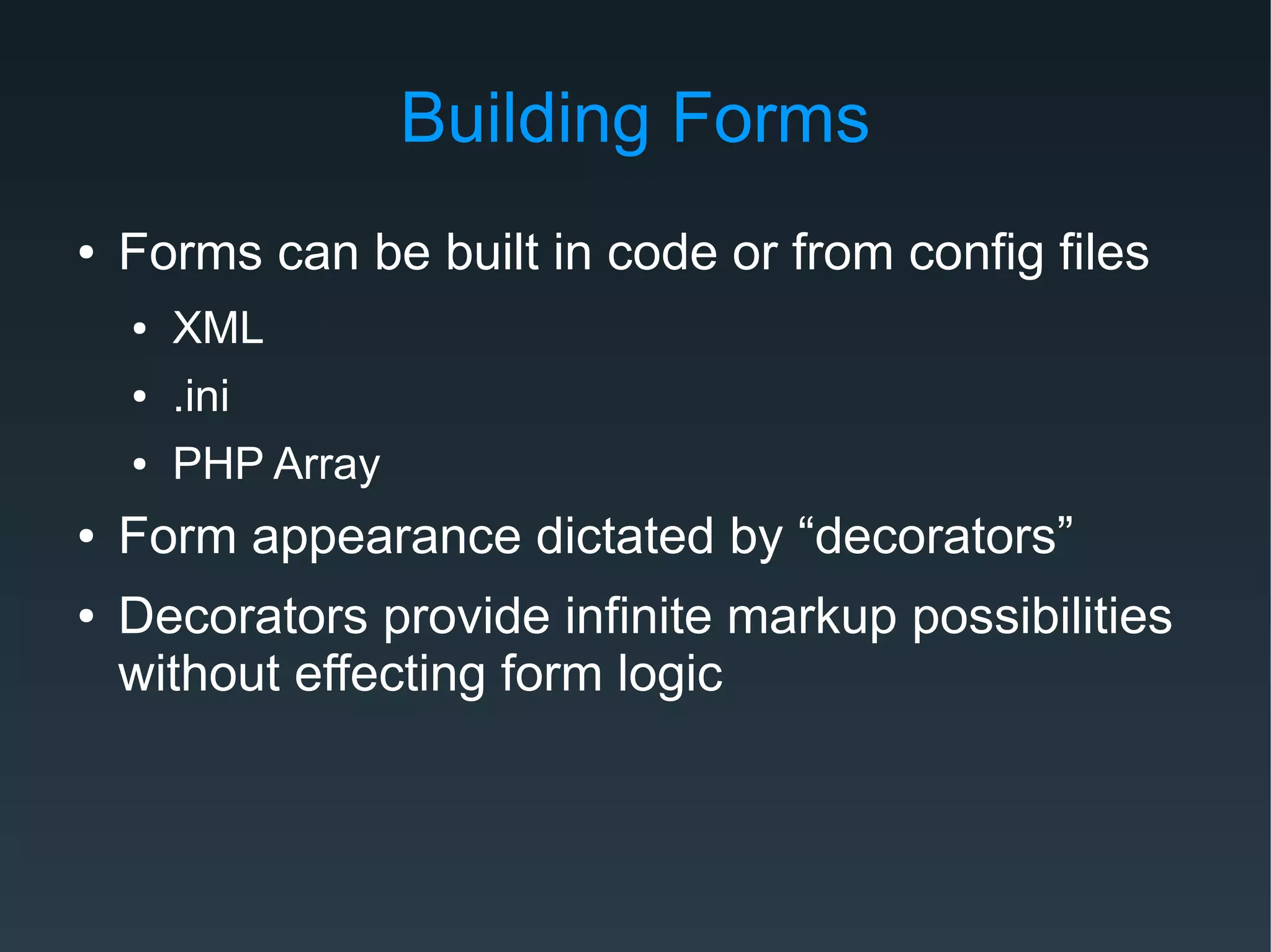 Building Forms
● Forms can be built in code or from config files
● XML
● .ini
● PHP Array
● Form appearance dictated by “decorators”
● Decorators provide infinite markup possibilities
without effecting form logic
 