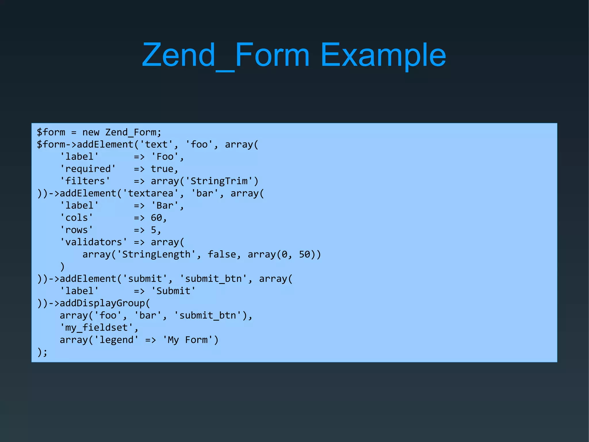 Zend_Form Example
$form = new Zend_Form;
$form->addElement('text', 'foo', array(
'label' => 'Foo',
'required' => true,
'filters' => array('StringTrim')
))->addElement('textarea', 'bar', array(
'label' => 'Bar',
'cols' => 60,
'rows' => 5,
'validators' => array(
array('StringLength', false, array(0, 50))
)
))->addElement('submit', 'submit_btn', array(
'label' => 'Submit'
))->addDisplayGroup(
array('foo', 'bar', 'submit_btn'),
'my_fieldset',
array('legend' => 'My Form')
);
 