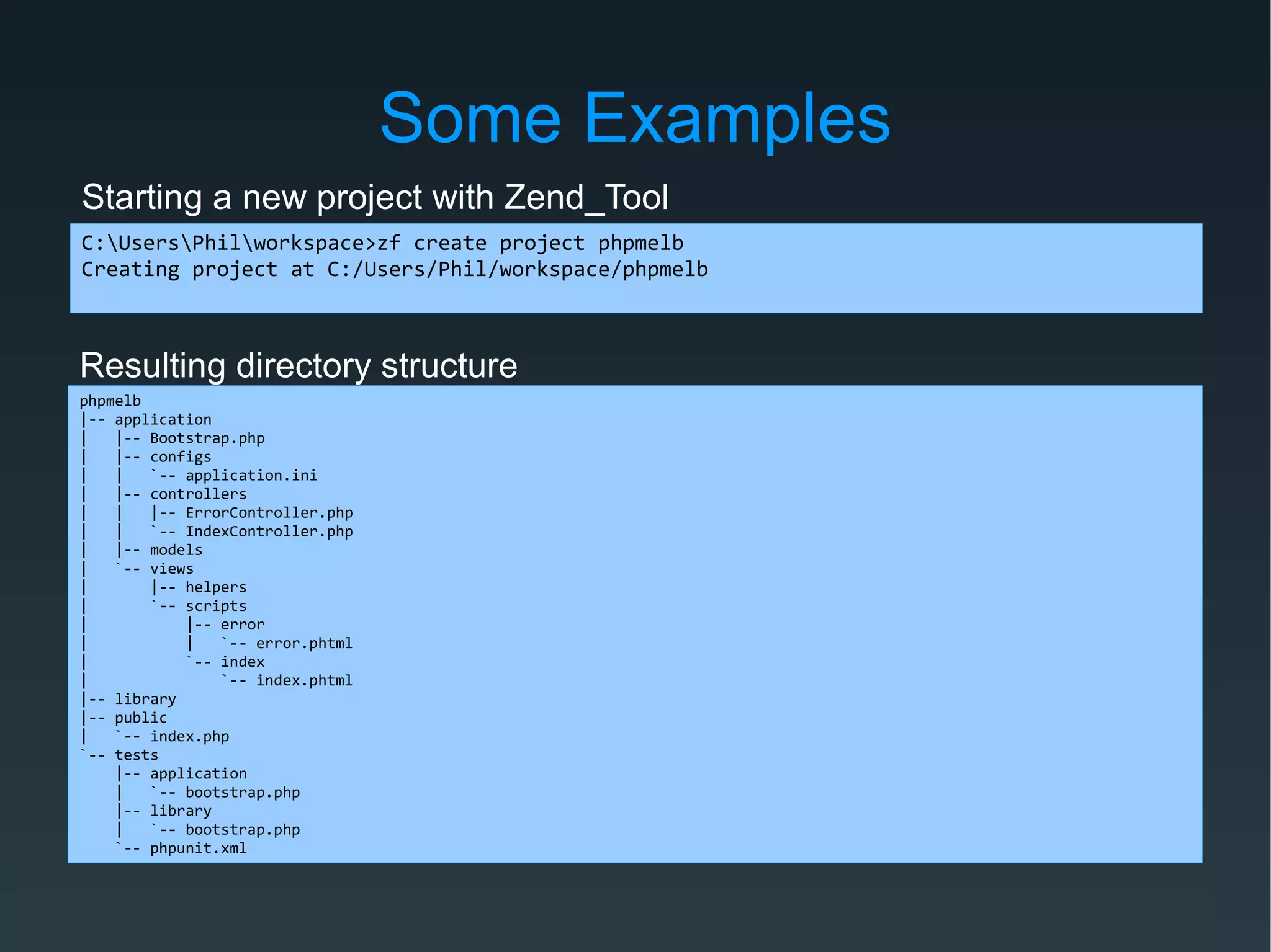 Some Examples
C:UsersPhilworkspace>zf create project phpmelb
Creating project at C:/Users/Phil/workspace/phpmelb
Starting a new project with Zend_Tool
Resulting directory structure
phpmelb
|-- application
| |-- Bootstrap.php
| |-- configs
| | `-- application.ini
| |-- controllers
| | |-- ErrorController.php
| | `-- IndexController.php
| |-- models
| `-- views
| |-- helpers
| `-- scripts
| |-- error
| | `-- error.phtml
| `-- index
| `-- index.phtml
|-- library
|-- public
| `-- index.php
`-- tests
|-- application
| `-- bootstrap.php
|-- library
| `-- bootstrap.php
`-- phpunit.xml
 