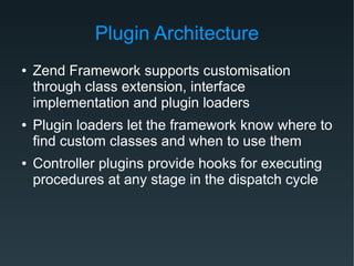 Plugin Architecture
● Zend Framework supports customisation
through class extension, interface
implementation and plugin loaders
● Plugin loaders let the framework know where to
find custom classes and when to use them
● Controller plugins provide hooks for executing
procedures at any stage in the dispatch cycle
 