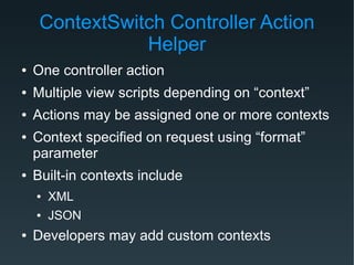 ContextSwitch Controller Action
Helper
● One controller action
● Multiple view scripts depending on “context”
● Actions may be assigned one or more contexts
● Context specified on request using “format”
parameter
● Built-in contexts include
● XML
● JSON
● Developers may add custom contexts
 