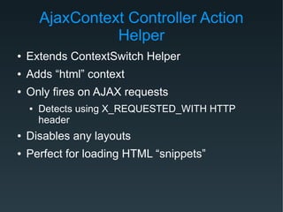 AjaxContext Controller Action
Helper
● Extends ContextSwitch Helper
● Adds “html” context
● Only fires on AJAX requests
● Detects using X_REQUESTED_WITH HTTP
header
● Disables any layouts
● Perfect for loading HTML “snippets”
 