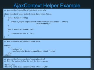 AjaxContext Helper Example
// application/controllers/IndexController.php
class IndexController extends Zend_Controller_Action
{
public function init()
{
$this->_helper->ajaxContext->addActionContext('index', 'html')
->initContext();
}
public function indexAction()
{
$this->view->foo = 'foo';
}
}
// application/views/scripts/index.phtml
<table>
<tr>
<td>Foo</td>
<td><?php echo $this->escape($this->foo) ?></td>
</tr>
</table>
// application/views/scripts/index.ajax.phtml
// Only the output below is sent in the response
<td>Foo</td>
<td><?php echo $this->escape($this->foo) ?></td>
 