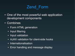 Zend_Form
● One of the most powerful web application
development components
● Combines
● Form HTML generation
● Input filtering
● Input validation
● AJAX validation for client-side hooks
● Internationalisation
● Error handling and message display
 
